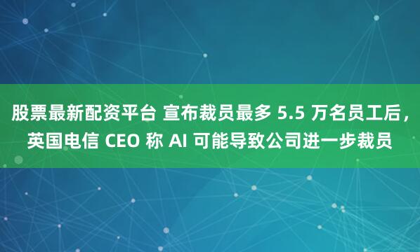 股票最新配资平台 宣布裁员最多 5.5 万名员工后，英国电信 CEO 称 AI 可能导致公司进一步裁员