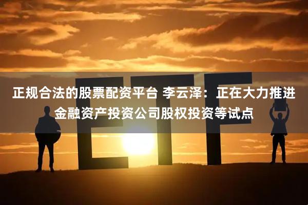 正规合法的股票配资平台 李云泽：正在大力推进金融资产投资公司股权投资等试点