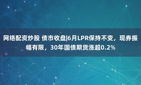 网络配资炒股 债市收盘|6月LPR保持不变，现券振幅有限，30年国债期货涨超0.2%