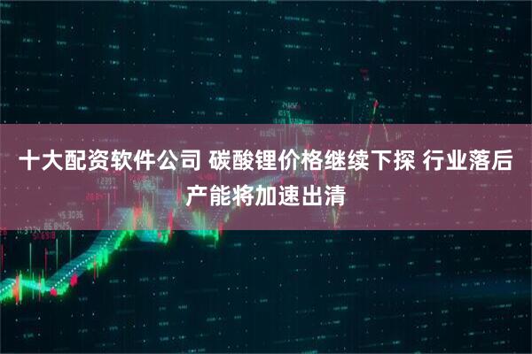 十大配资软件公司 碳酸锂价格继续下探 行业落后产能将加速出清