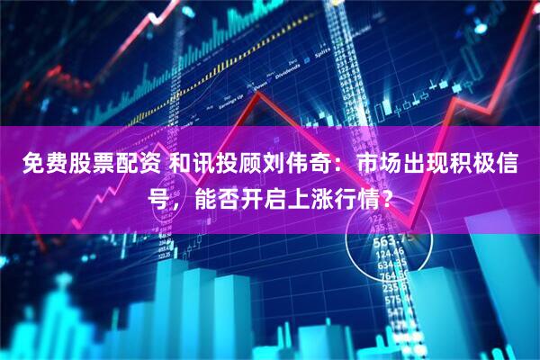 免费股票配资 和讯投顾刘伟奇：市场出现积极信号，能否开启上涨行情？