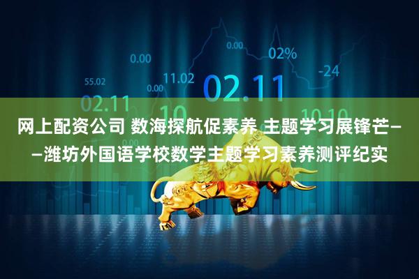 网上配资公司 数海探航促素养 主题学习展锋芒——潍坊外国语学校数学主题学习素养测评纪实