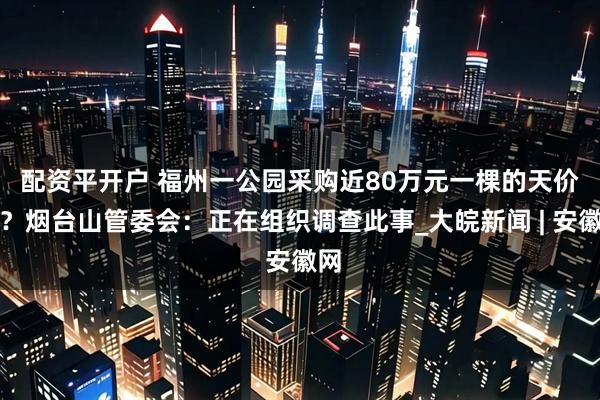 配资平开户 ﻿福州一公园采购近80万元一棵的天价树？烟台山管委会：正在组织调查此事_大皖新闻 | 安徽网