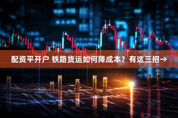配资平开户 铁路货运如何降成本？有这三招→