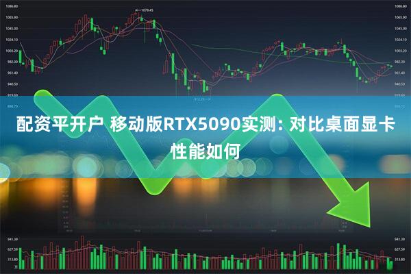 配资平开户 移动版RTX5090实测: 对比桌面显卡性能如何