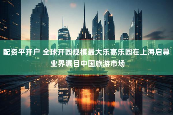 配资平开户 全球开园规模最大乐高乐园在上海启幕 业界瞩目中国旅游市场