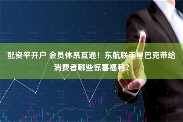 配资平开户 会员体系互通！东航联手星巴克带给消费者哪些惊喜福利？