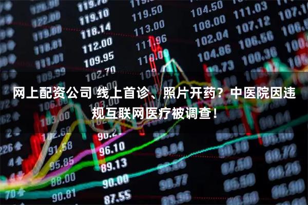 网上配资公司 线上首诊、照片开药？中医院因违规互联网医疗被调查！