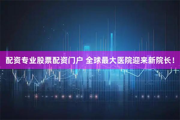 配资专业股票配资门户 全球最大医院迎来新院长！