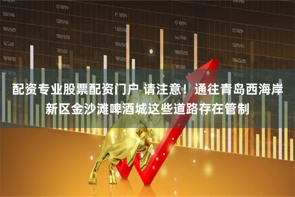 配资专业股票配资门户 请注意！通往青岛西海岸新区金沙滩啤酒城这些道路存在管制