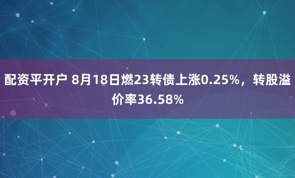 配资平开户 8月18日燃23转债上涨0.25%，转股溢价率36.58%