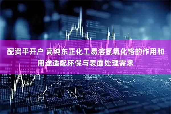 配资平开户 高纯东正化工易溶氢氧化铬的作用和用途适配环保与表面处理需求