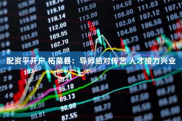 配资平开户 柘荣县：导师结对传艺 人才接力兴业