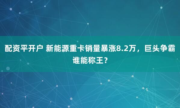 配资平开户 新能源重卡销量暴涨8.2万，巨头争霸谁能称王？