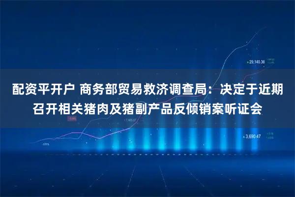 配资平开户 商务部贸易救济调查局：决定于近期召开相关猪肉及猪副产品反倾销案听证会