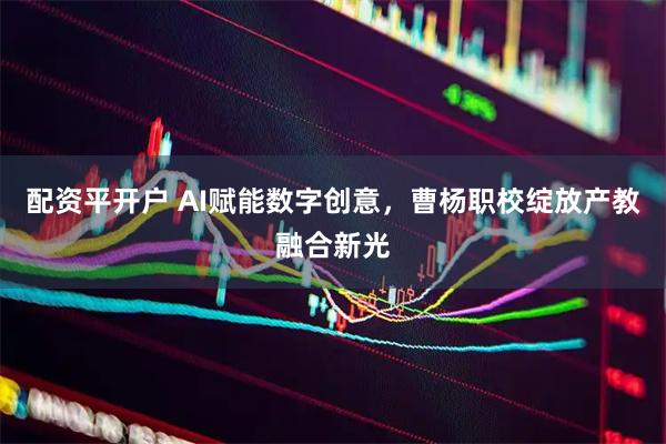 配资平开户 AI赋能数字创意，曹杨职校绽放产教融合新光
