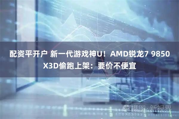 配资平开户 新一代游戏神U！AMD锐龙7 9850X3D偷跑上架：要价不便宜