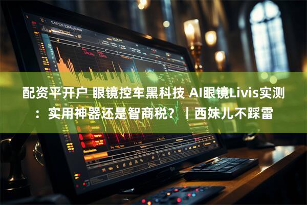 配资平开户 眼镜控车黑科技 AI眼镜Livis实测：实用神器还是智商税？丨西妹儿不踩雷