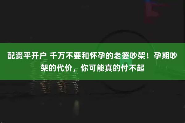 配资平开户 千万不要和怀孕的老婆吵架！孕期吵架的代价，你可能真的付不起