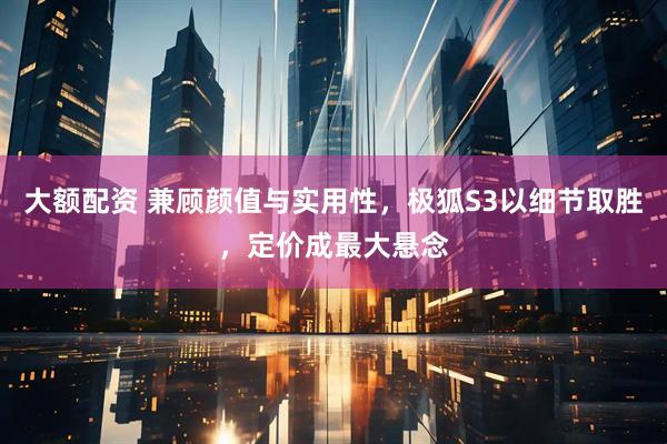大额配资 兼顾颜值与实用性，极狐S3以细节取胜，定价成最大悬念