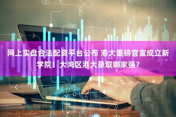 网上实盘合法配资平台公布 港大重磅官宣成立新学院！大湾区港大录取哪家强？
