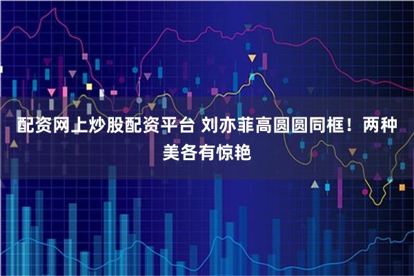 配资网上炒股配资平台 刘亦菲高圆圆同框！两种美各有惊艳