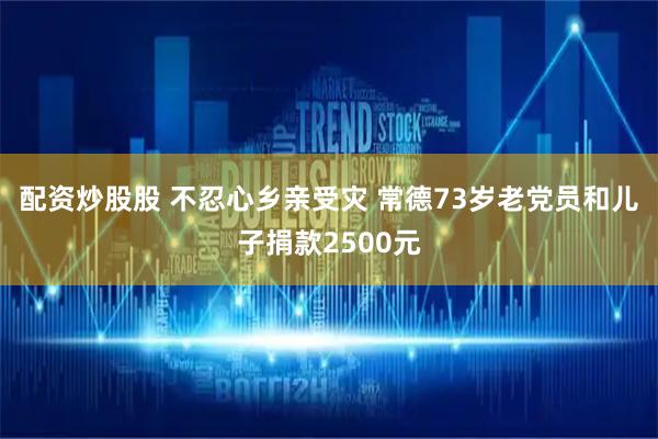配资炒股股 不忍心乡亲受灾 常德73岁老党员和儿子捐款2500元
