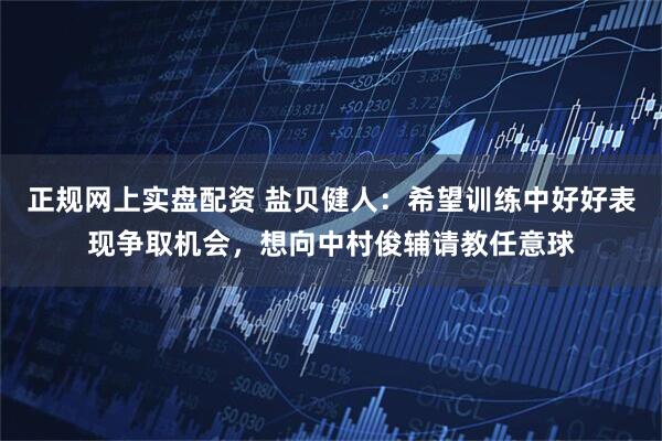 正规网上实盘配资 盐贝健人：希望训练中好好表现争取机会，想向中村俊辅请教任意球