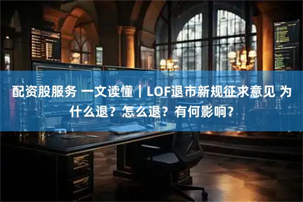 配资股服务 一文读懂｜LOF退市新规征求意见 为什么退？怎么退？有何影响？