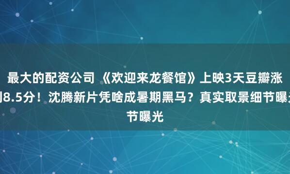 最大的配资公司 《欢迎来龙餐馆》上映3天豆瓣涨到8.5分！沈腾新片凭啥成暑期黑马？真实取景细节曝光