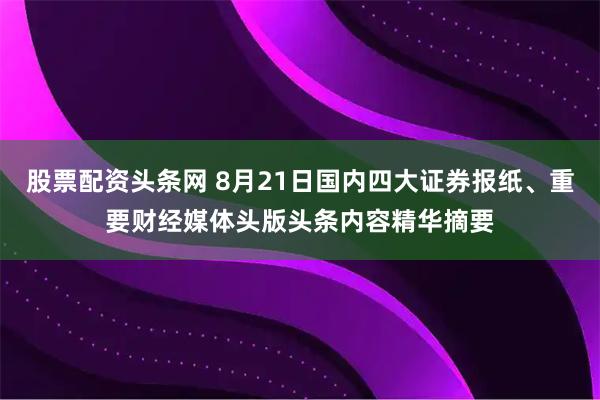 股票配资头条网 8月21日国内四大证券报纸、重要财经媒体头版头条内容精华摘要