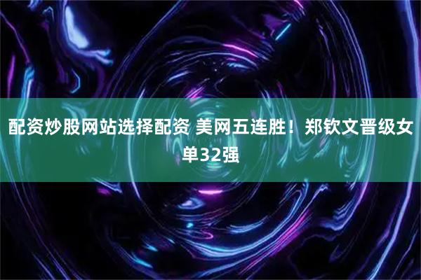 配资炒股网站选择配资 美网五连胜！郑钦文晋级女单32强