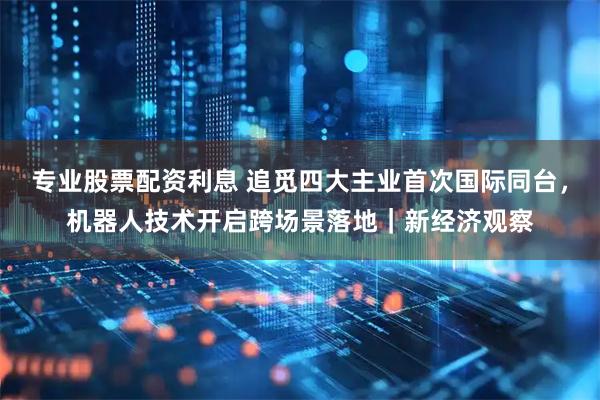 专业股票配资利息 追觅四大主业首次国际同台，机器人技术开启跨场景落地｜新经济观察