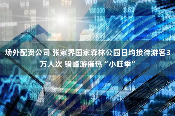 场外配资公司 张家界国家森林公园日均接待游客3万人次 错峰游催热“小旺季”