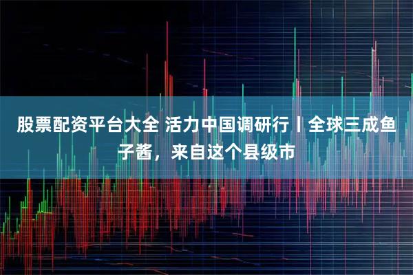 股票配资平台大全 活力中国调研行丨全球三成鱼子酱，来自这个县级市