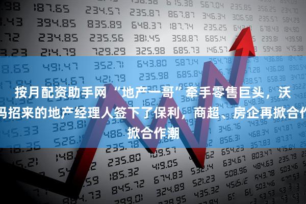 按月配资助手网 “地产一哥”牵手零售巨头，沃尔玛招来的地产经理人签下了保利，商超、房企再掀合作潮