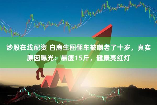 炒股在线配资 白鹿生图翻车被嘲老了十岁，真实原因曝光：暴瘦15斤，健康亮红灯
