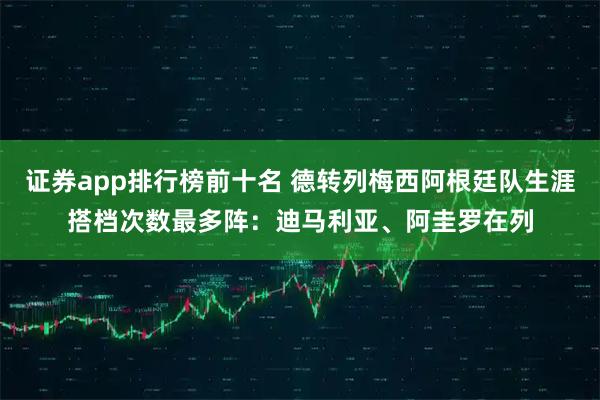 证券app排行榜前十名 德转列梅西阿根廷队生涯搭档次数最多阵：迪马利亚、阿圭罗在列